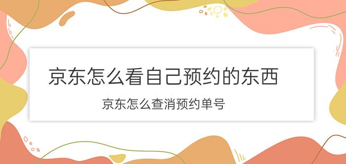 京东怎么看自己预约的东西 京东怎么查消预约单号？